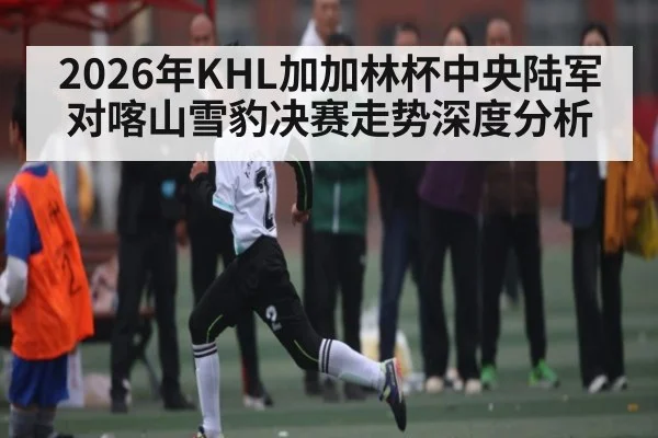 2026年KHL加加林杯中央陆军对喀山雪豹决赛走势深度分析